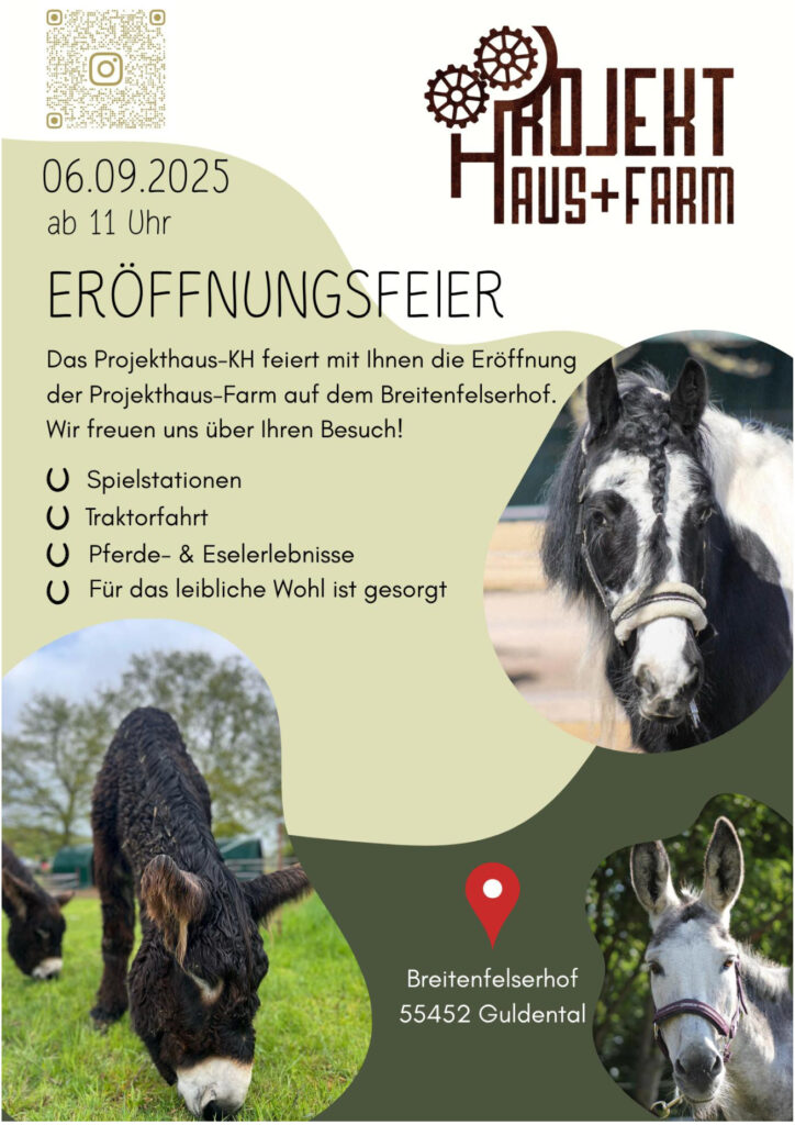 ERÖFFNUNGSFEIER der Projekthaus Farm
Am 06.09.2025 ab 11 Uhr
Das Projekthaus-KH feiert mit Ihnen die Eröffnung der Projekthaus-Farm auf dem Breitenfelserhof.
Wir freuen uns über Ihren Besuch!
Es gibt Spielstationen, Traktorfahrt, Pferde- & Eselerlebnisse.
U Für das leibliche Wohl ist gesorgt.
Adresse:
Breitenfelserhof
55452 Guldental